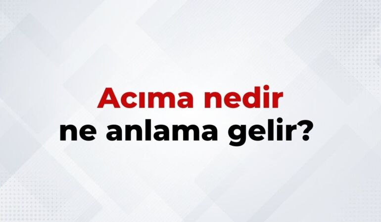 Acıma Nedir, Ne Anlama Gelir Acıma Kelimesinin TDK Sözlük Anlamı